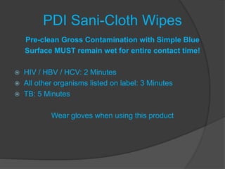 PDI Sani-Cloth Wipes
Pre-clean Gross Contamination with Simple Blue
Surface MUST remain wet for entire contact time!
 HIV / HBV / HCV: 2 Minutes
 All other organisms listed on label: 3 Minutes
 TB: 5 Minutes
Wear gloves when using this product
 