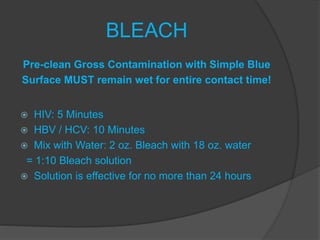BLEACH
Pre-clean Gross Contamination with Simple Blue
Surface MUST remain wet for entire contact time!
 HIV: 5 Minutes
 HBV / HCV: 10 Minutes
 Mix with Water: 2 oz. Bleach with 18 oz. water
= 1:10 Bleach solution
 Solution is effective for no more than 24 hours
 