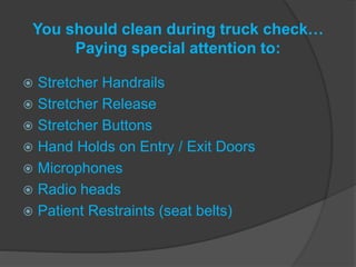 You should clean during truck check…
Paying special attention to:
 Stretcher Handrails
 Stretcher Release
 Stretcher Buttons
 Hand Holds on Entry / Exit Doors
 Microphones
 Radio heads
 Patient Restraints (seat belts)
 