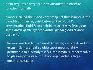 • brain requires a very stable environment in order to
function normally
• barriers, called the blood-cerebrospinal fluid barrier & the
blood-brain barrier, exist between the blood &
cerebrospinal fluid & brain fluid, respectively (except in
some areas of the hypothalamus, pineal gland & area
postrema)
• barriers are highly permeable to water, carbon dioxide,
oxygen, & most lipid-soluble substances; slightly
permeable to electrolytes; & almost totally impermeable
to plasma proteins & most non–lipid-soluble large
organic molecules
 