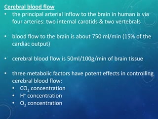 Cerebral blood flow
• the principal arterial inflow to the brain in human is via
four arteries: two internal carotids & two vertebrals
• blood flow to the brain is about 750 ml/min (15% of the
cardiac output)
• cerebral blood flow is 50ml/100g/min of brain tissue
• three metabolic factors have potent effects in controlling
cerebral blood flow:
• CO2 concentration
• H+ concentration
• O2 concentration
 
