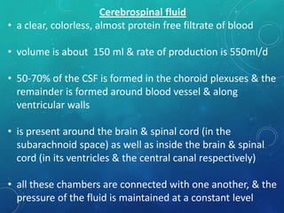 Cerebrospinal fluid
• a clear, colorless, almost protein free filtrate of blood
• volume is about 150 ml & rate of production is 550ml/d
• 50-70% of the CSF is formed in the choroid plexuses & the
remainder is formed around blood vessel & along
ventricular walls
• is present around the brain & spinal cord (in the
subarachnoid space) as well as inside the brain & spinal
cord (in its ventricles & the central canal respectively)
• all these chambers are connected with one another, & the
pressure of the fluid is maintained at a constant level
 