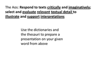 The Aos: Respond to texts critically and imaginatively;
select and evaluate relevant textual detail to
illustrate and support interpretations

Use the dictionaries and
the thesauri to prepare a
presentation on your given
word from above

 
