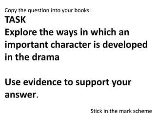 Copy the question into your books:

TASK
Explore the ways in which an
important character is developed
in the drama

Use evidence to support your
answer.
Stick in the mark scheme

 