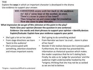 TASK
Explore the ways in which an important character is developed in the drama
Use evidence to support your answer.

What impression do we get of Mrs Johnston at this point in the play?
Point: Give your opinion (Answer the question in one sentence)
Evidence: Use words and short phrases to support your opinion + identify devices
Explain/Evaluate: Explain how your evidence supports your point
• She’s got a lot on her plate
• From stage directions we learn
‘back to the audience’
• She’s preoccupied with
something, attention elsewhere
and misses important events

*Enigma – mysterious/difficult to understand

• She’s going to do something wicked
• From Narrator we learn ‘so cruel… stone in place
of her heart’
• Wonder if she realises because she is preoccupied.
Furthermore, the narrator has presented this
information as rhetorical question which makes
the reader suspicious that he isn’t stating facts.
Finally, he asks us to ‘judge for yourselves’ and the
audience might understand/be hooked by the
*enigma; thinking that she may not be as wicked
as we are led to believe

 