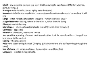 Motif - any recurring element in a story that has symbolic significance (Marilyn Monroe,
guns, dancing...)
Prologue – the introduction to a play (sets the scene)
Narrator – tells the story and often comments on characters and events, knows how it will
end
Songs – often reflect a character’s thoughts – which character sings?
Stage directions – setting, where a character is, what they are doing
Dialogue – what they say
Monologue – when a character talks to himself (reveals their thoughts)
Contrasts – opposites
Parallels – characters, events are similar
Juxtaposition – placing of scenes next to each other (look for ones for effect- change from
one house to the next...)
Setting – the class divide
Pace – the speed things happen (the play quickens near the end as if speeding through the
story)
Use of rhyme – in songs, prologue, the narrator – used for effect
Language – look for metaphors etc.

 