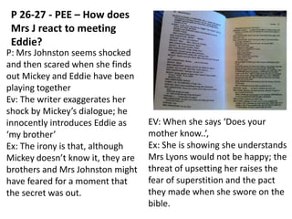 P 26-27 - PEE – How does
Mrs J react to meeting
Eddie?
P: Mrs Johnston seems shocked
and then scared when she finds
out Mickey and Eddie have been
playing together
Ev: The writer exaggerates her
shock by Mickey’s dialogue; he
innocently introduces Eddie as
‘my brother’
Ex: The irony is that, although
Mickey doesn’t know it, they are
brothers and Mrs Johnston might
have feared for a moment that
the secret was out.

EV: When she says ‘Does your
mother know..’,
Ex: She is showing she understands
Mrs Lyons would not be happy; the
threat of upsetting her raises the
fear of superstition and the pact
they made when she swore on the
bible.

 