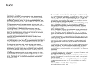Sound

Characterisation - The Inspector
In An Inspector Calls the main character is Inspector Goole. He is a mysterious
character who comes to ask about a girls death. The Inspector arrives when Mr
Birling is talking to Eric and Gerald about business and the country and how
everybody has ‘to look after himself’ and not worry about everybody else. Goole
also sounds like ghoul which is a ghost. At the end of the play he disappears like a
ghost.
The Inspector is described in the play as an older man ‘man in his fifties’ it also
quotes that ‘he creates an impression of massiveness, solidity and purposefulness.’
This shows that he is an important character.
The Inspector pretends to be a policeman and sometimes he speaks like a
policeman ‘It’s my duty to ask questions’ but he does not always speak like a
policeman, ‘There are millions and millions and millions of Eva Smiths and John
Smiths’. Mrs Birling does not trust him and gets very angry with him. he has Eva
Smiths diary which helps him ask the questions.
The Inspector explains that Eva Smith/Daisy Renton killed herself with
‘disinfectant’ because of the way people had treated her getting her fired or
making her pregnent.
Firstly he questions Mr Birling about firing Eva from his factory because she wanted
more money and went on strike. Mr Birling did not feel responsible for her death in
a quote he says ‘I can’t accept any responsibility’. The Inspector tells him he has
to.
The Inspector then moves on to Sheila, who got her sacked from ‘Milwards’
because Sheila thought Eva was laughing at her. Unlike Mr Birling the Inspector
makes her feel guilty about what she did. The Inspector is the voice of authority
getting the other characters to think about what they have done. He knows the
history of Eva Smith and the Birlings involvement in it, even though she died only
hours ago.
The next person he speaks to is Gerald who had an affair with Daisy and let her
stay in a friends house. He saved her from ‘Alderman Megarty’ who was trying to
pick her up in a bar. Gerald tells the Inspector that he felt sorry for her. It says in
the text ‘I was sorry for her.’ The Inspector is not so tough on Gerald because
Gerald is more honest.

The Inspector then interviews Mrs Birling. In the play she is a ‘cold woman’ and
she is a snob. She is rude to the Inspector and does not want to speak to him as she
thinks she is to important. When he asks her questions she says in the play ‘what
business is it of yours?’ and says the girl was to blame for killing herself ‘had only
herself to blame.’ She is always on about responsibility. The Inspector challenges
Mrs Birling, ‘Remember what you did Mrs Birling.’
The last person the Inspector talks to is Eric the son of Mr and Mrs Birling who met
Daisy in a bar and went back to her flat where he raped her. The way the
Inspector asks eric questions is not as aggressive as the questions he asks Mrs
Birling. Eric is more sorry for what he has done because he tried to help her by
stealing money from his dad.
His final speech is like a politician. This is when Priestly uses the Inspector to give
his message. He leaves the family with a message. A quotation that shows this is
‘We are responsible for each other’ and warns them of the ‘fire and blood and
anguish’ this shows what they will get if they do not listen to what he has said to
them.
The Inspector is obviously in a great hurry at the end of the play it says in the text
‘I haven't much time.’ He leaves the other characters standing or sitting in silence
because they are shocked.
At the end of the play The Inspector has managed to change the way Eric and
Sheila think but not Mr and Mrs Birling who are still selfish and worried about
themselves.
The Inspector is an important character as he tries to teach people a lesson about
how we should behave. We must consider other people we meet and not treat
them badly and be selfish. As an inspector he inspects the way the family have
behaved to Eva. After he leaves like a ghost the Birlings find out a real inspector is
soon arriving.
Commentary
The candidate has shown sound understanding of the character of Inspector Goole
and selected textual details that are relevant.
Although the essay follows a chronological account of the Inspector’s encounters
with other characters, there are valid comments made on what impact he has on
particular characters.
The essay concludes with a neat summary of how the Inspector has managed to
change Eric and Sheila, but not Mr and Mrs Birling, and why he is an important
character.
AO1 : A mark of 10 in the middle of Band 3 is appropriate.
QWC is appropriate to the given Band.

 