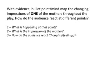 With evidence, bullet point/mind map the changing
impressions of ONE of the mothers throughout the
play. How do the audience react at different points?
1 – What is happening at that point?
2 – What is the impression of the mother?
3 – How do the audience react (thoughts/feelings)?

 