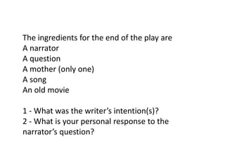 The ingredients for the end of the play are
A narrator
A question
A mother (only one)
A song
An old movie
1 - What was the writer’s intention(s)?
2 - What is your personal response to the
narrator’s question?

 