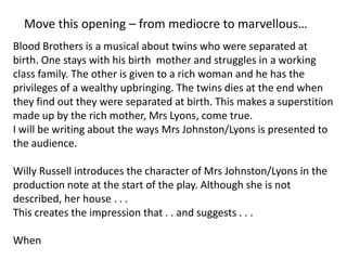 Move this opening – from mediocre to marvellous…
Blood Brothers is a musical about twins who were separated at
birth. One stays with his birth mother and struggles in a working
class family. The other is given to a rich woman and he has the
privileges of a wealthy upbringing. The twins dies at the end when
they find out they were separated at birth. This makes a superstition
made up by the rich mother, Mrs Lyons, come true.
I will be writing about the ways Mrs Johnston/Lyons is presented to
the audience.

Willy Russell introduces the character of Mrs Johnston/Lyons in the
production note at the start of the play. Although she is not
described, her house . . .
This creates the impression that . . and suggests . . .
When

 