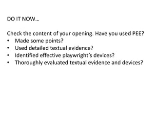 DO IT NOW…
Check the content of your opening. Have you used PEE?
• Made some points?
• Used detailed textual evidence?
• Identified effective playwright’s devices?
• Thoroughly evaluated textual evidence and devices?

 