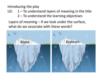 Introducing the play
LO: 1 – To understand layers of meaning in the title
2 – To understand the learning objectives
Layers of meaning – if we look under the surface,
what do we associate with these words?

Blood

Brothers

 