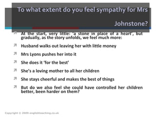 To what extent do you feel sympathy for Mrs
Johnstone?
 At the start, very little: ‘a stone in place of a heart’, but
gradually, as the story unfolds, we feel much more:
 Husband walks out leaving her with little money
 Mrs Lyons pushes her into it
 She does it ‘for the best’
 She’s a loving mother to all her children
 She stays cheerful and makes the best of things
 But do we also feel she could have controlled her children
better, been harder on them?
Copyright © 2009 englishteaching.co.uk
 