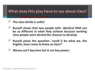What does this play have to say about class?
 The class divide is unfair
 Russell shows that two people with identical DNA can
be so different in what they achieve because working
class people were denied the chances to develop
 Russell poses the question: ‘could it be what we, the
English, have come to know as class?’
 Money can’t buy love but it can buy power.
Copyright © 2009 englishteaching.co.uk
 