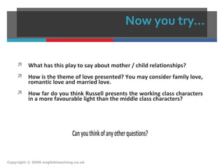 Now you try…
 What has this play to say about mother / child relationships?
 How is the theme of love presented? You may consider family love,
romantic love and married love.
 How far do you think Russell presents the working class characters
in a more favourable light than the middle class characters?
Canyouthinkofanyotherquestions?
Copyright © 2009 englishteaching.co.uk
 