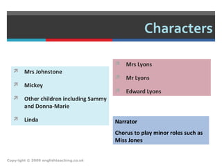 Characters
 Mrs Johnstone
 Mickey
 Other children including Sammy
and Donna-Marie
 Linda
 Mrs Lyons
 Mr Lyons
 Edward Lyons
Copyright © 2009 englishteaching.co.uk
Narrator
Chorus to play minor roles such as
Miss Jones
 