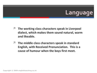 Language
 The working class characters speak in Liverpool
dialect, which makes them sound natural, warm
and likeable.
 The middle class characters speak in standard
English, with Received Pronunciation. This is a
cause of humour when the boys first meet.
Copyright © 2009 englishteaching.co.uk
 