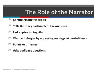 The Role of the Narrator
 Comments on the action
 Tells the story and involves the audience
 Links episodes together
 Warns of danger by appearing on stage at crucial times
 Points out themes
 Asks audience questions
Copyright © 2009 englishteaching.co.uk
 