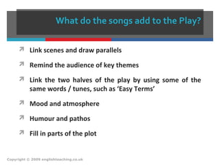 What do the songs add to the Play?
 Link scenes and draw parallels
 Remind the audience of key themes
 Link the two halves of the play by using some of the
same words / tunes, such as ‘Easy Terms’
 Mood and atmosphere
 Humour and pathos
 Fill in parts of the plot
Copyright © 2009 englishteaching.co.uk
 
