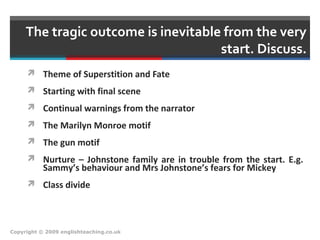 The tragic outcome is inevitable from the very
start. Discuss.
 Theme of Superstition and Fate
 Starting with final scene
 Continual warnings from the narrator
 The Marilyn Monroe motif
 The gun motif
 Nurture – Johnstone family are in trouble from the start. E.g.
Sammy’s behaviour and Mrs Johnstone’s fears for Mickey
 Class divide
Copyright © 2009 englishteaching.co.uk
 