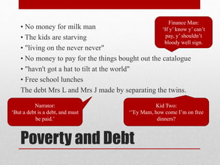 Poverty and Debt
• No money for milk man
• The kids are starving
• "living on the never never"
• No money to pay for the things bought out the catalogue
• "havn't got a hat to tilt at the world"
• Free school lunches
The debt Mrs L and Mrs J made by separating the twins.
Narrator:
‘But a debt is a debt, and must
be paid.’
Finance Man:
‘If y’ know y’ can’t
pay, y’ shouldn’t
bloody well sign.
Kid Two:
‘’Ey Mam, how come I’m on free
dinners?
 