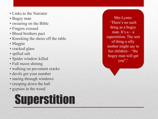 Superstition
• Links to the Narrator
• Bogey man
• swearing on the Bible
• Fingers crossed
• Blood brothers pact
• Knocking the shoes off the table
• Magpie
• cracked glass
• spilled salt
• Spider window killed
• Full moon shining
• walking on pavement cracks
• devils got your number
• staring through windows
• creeping down the hall
• gypsies in the wood
Mrs Lyons:
‘There’s no such
thing as a bogey
man. It’s a – a
superstition. The sort
of thing a silly
mother might say to
her children – “the
bogey man will get
you”.’
 