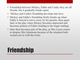 Friendship
• Friendship between Mickey, Eddie and Linda; they are all
friends, but it gradually breaks apart.
• Mickey and Linda's friendship develops into love.
• Mickey and Eddie's friendship firstly breaks up when
Eddie is forced to move away by his parents, then again
later in the play when Mickey becomes depressed and
becomes jealous of Eddie (leading to the tragic ending)
• Hate then becomes part of the play, as Mrs Lyons comes
to despise Mrs Johnstone because of the situation both
women are in with the twins.
 