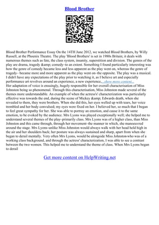Blood Brother
Blood Brother Performance Essay On the 14TH June 2012, we watched Blood Brothers, by Willy
Russell, at the Phoenix Theatre. The play 'Blood Brothers' is set in 1980s Britain; it deals with
numerous themes such as fate, the class system, insanity, superstition and division. The genres of the
play are drama, tragedy &amp; comedy–to an extent. Something I found particularly interesting was
how the genre of comedy became less and less apparent as the play went on, whereas the genre of
tragedy– became more and more apparent as the play went on–the opposite. The play was a musical.
I didn't have any expectations of the play prior to watching it, as I believe art and especially
performance art revolves around an experience, a new experience,...show more content...
Her adaptation of voice is ensuingly, hugely responsible for her overall characterisation of Miss
Johnston being so phenomenal. Through this characterisation, Miss Johnston made several of the
themes more understandable. An example of when the actress's' characterization was particularly
effective was towards the end, during the scene of Mickey &amp; Edwards death, when she
revealed to them, they were brothers. When she did this, her eyes welled up with tears, her voice
trembled and her body convulsed; my eyes were fixed on her. I believed her, so much that I began
to feel great sympathy for her. She was able to portray an emotion, and cause it to the same
emotion, to be evoked by the audience. Mrs Lyons was played exceptionally well; she helped me to
understand several themes of the play–primarily class. Mrs Lyons was of a higher class, than Miss
Johnston and this came through, through her movement–the manner in which, she manoeuvred
around the stage. Mrs Lyons–unlike Miss Johnston would always walk with her head held high in
the air and her shoulders back; her posture was always sustained and sharp, apart from when she
began to derail mentally. Very often Mrs Lyons, would be alongside Miss Johnston
–who was of a
working class background, and through the actress' characterization, I was able to see a contrast
between the two women. This helped me to understand the theme of class. When Mrs Lyons began
to derail
Get more content on HelpWriting.net
 