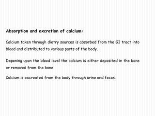 Absorption and excretion of calcium:
Calcium taken through dietry sources is absorbed from the GI tract into
blood and distributed to various parts of the body.
Depening upon the blood level the calcium is either deposited in the bone
or removed from the bone
Calcium is excreated from the body through urine and feces.
 