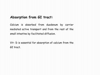 Absorption from GI tract:
Calcium is absorbed from duodenum by carrier
mediated active transport and from the rest of the
small intestine by facilitated diffusion.
Vit- D is essential for absorption of calcium from the
GI tract.
 