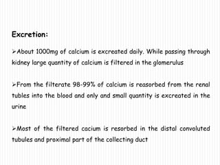 Excretion:
About 1000mg of calcium is excreated daily. While passing through
kidney large quantity of calcium is filtered in the glomerulus
From the filterate 98-99% of calcium is reasorbed from the renal
tubles into the blood and only and small quantity is excreated in the
urine
Most of the filtered cacium is resorbed in the distal convoluted
tubules and proximal part of the collecting duct
 