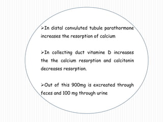 In distal convuluted tubule parathormone
increases the resorption of calcium
In collecting duct vitamine D increases
the the calcium resorption and calcitonin
decreases resorption.
Out of this 900mg is excreated through
feces and 100 mg through urine
 