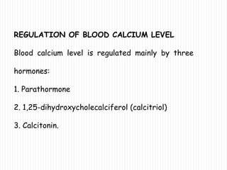REGULATION OF BLOOD CALCIUM LEVEL
Blood calcium level is regulated mainly by three
hormones:
1. Parathormone
2. 1,25-dihydroxycholecalciferol (calcitriol)
3. Calcitonin.
 