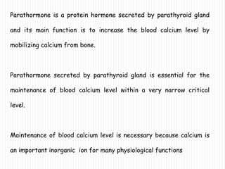 Parathormone is a protein hormone secreted by parathyroid gland
and its main function is to increase the blood calcium level by
mobilizing calcium from bone.
Parathormone secreted by parathyroid gland is essential for the
maintenance of blood calcium level within a very narrow critical
level.
Maintenance of blood calcium level is necessary because calcium is
an important inorganic ion for many physiological functions
 