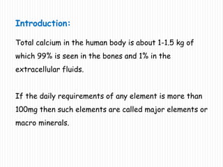 Introduction:
Total calcium in the human body is about 1-1.5 kg of
which 99% is seen in the bones and 1% in the
extracellular fluids.
If the daily requirements of any element is more than
100mg then such elements are called major elements or
macro minerals.
 