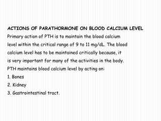 ACTIONS OF PARATHORMONE ON BLOOD CALCIUM LEVEL
Primary action of PTH is to maintain the blood calcium
level within the critical range of 9 to 11 mg/dL. The blood
calcium level has to be maintained critically because, it
is very important for many of the activities in the body.
PTH maintains blood calcium level by acting on:
1. Bones
2. Kidney
3. Gastrointestinal tract.
 