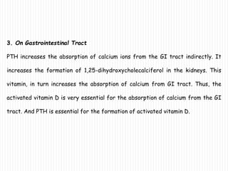 3. On Gastrointestinal Tract
PTH increases the absorption of calcium ions from the GI tract indirectly. It
increases the formation of 1,25-dihydroxycholecalciferol in the kidneys. This
vitamin, in turn increases the absorption of calcium from GI tract. Thus, the
activated vitamin D is very essential for the absorption of calcium from the GI
tract. And PTH is essential for the formation of activated vitamin D.
 
