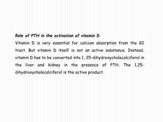 Role of PTH in the activation of vitamin D
Vitamin D is very essential for calcium absorption from the GI
tract. But vitamin D itself is not an active substance. Instead,
vitamin D has to be converted into 1, 25-dihydroxycholecalciferol in
the liver and kidney in the presence of PTH. The 1,25-
dihydroxycholecalciferol is the active product.
 