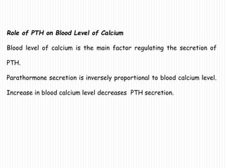 Role of PTH on Blood Level of Calcium
Blood level of calcium is the main factor regulating the secretion of
PTH.
Parathormone secretion is inversely proportional to blood calcium level.
Increase in blood calcium level decreases PTH secretion.
 