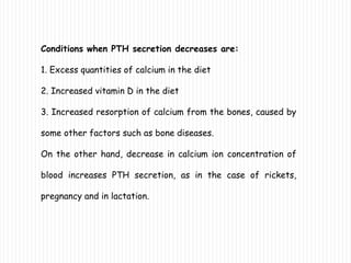 Conditions when PTH secretion decreases are:
1. Excess quantities of calcium in the diet
2. Increased vitamin D in the diet
3. Increased resorption of calcium from the bones, caused by
some other factors such as bone diseases.
On the other hand, decrease in calcium ion concentration of
blood increases PTH secretion, as in the case of rickets,
pregnancy and in lactation.
 