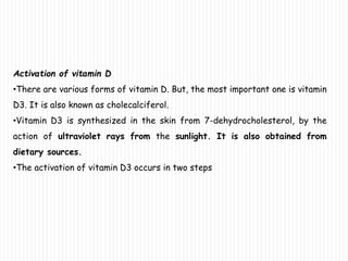 Activation of vitamin D
•There are various forms of vitamin D. But, the most important one is vitamin
D3. It is also known as cholecalciferol.
•Vitamin D3 is synthesized in the skin from 7-dehydrocholesterol, by the
action of ultraviolet rays from the sunlight. It is also obtained from
dietary sources.
•The activation of vitamin D3 occurs in two steps
 