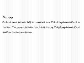 First step
Cholecalciferol (vitamin D3) is converted into 25-hydroxycholecalciferol in
the liver. This process is limited and is inhibited by 25-hydroxycholecalciferol
itself by feedback mechanism.
 