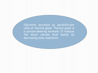 Calcitonin secreted by parafollicular
cells of thyroid gland. Thyroid gland is
a calcium-lowering hormone. It reduces
the blood calcium level mainly by
decreasing bone resorption
 