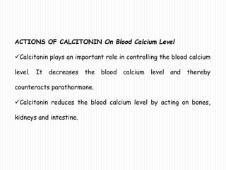 ACTIONS OF CALCITONIN On Blood Calcium Level
Calcitonin plays an important role in controlling the blood calcium
level. It decreases the blood calcium level and thereby
counteracts parathormone.
Calcitonin reduces the blood calcium level by acting on bones,
kidneys and intestine.
 