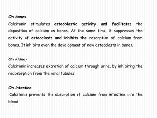 On bones
Calcitonin stimulates osteoblastic activity and facilitates the
deposition of calcium on bones. At the same time, it suppresses the
activity of osteoclasts and inhibits the resorption of calcium from
bones. It inhibits even the development of new osteoclasts in bones.
On kidney
Calcitonin increases excretion of calcium through urine, by inhibiting the
reabsorption from the renal tubules.
On intestine
Calcitonin prevents the absorption of calcium from intestine into the
blood.
 