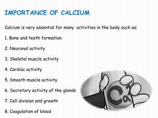 IMPORTANCE OF CALCIUM
Calcium is very essential for many activities in the body such as:
1. Bone and teeth formation
2. Neuronal activity
3. Skeletal muscle activity
4. Cardiac activity
5. Smooth muscle activity
6. Secretory activity of the glands
7. Cell division and growth
8. Coagulation of blood
 