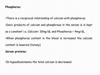 Phosphorus:
•There is a reciprocal relationship of calcium with phosphorus.
•Ionic products of calcium and phosphrous in the serum is is kept
as a constant i.e, Calcium= 10mg/dL and Phosohorus = 4mg/dL.
•When phosphorus content in the blood is increased the calcium
content is lowered (tetany)
Serum proteins:
•In hypoalbuminemia the total calcium is decreased.
 