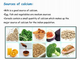 Sources of calcium:
•Milk is a good source of calcium.
•Egg, fish and vegetables are medium sources
•Cereals contain a small quantity of calcium which makes up the
major source of calcium for the indian population.
 