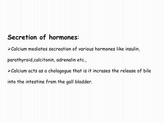 Secretion of hormones:
Calcium mediates secreation of various hormones like insulin,
parathyroid,calcitonin, adrenalin etc.,
Calcium acts as a cholagogue that is it incrases the release of bile
into the intestine from the gall bladder.
 